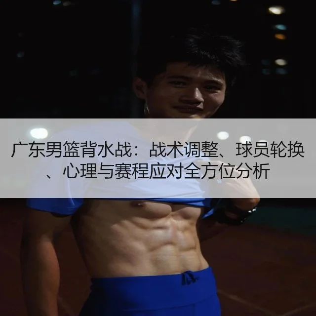 广东男篮背水战：战术调整、球员轮换、心理与赛程应对全方位分析