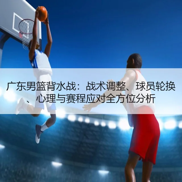 广东男篮背水战：战术调整、球员轮换、心理与赛程应对全方位分析